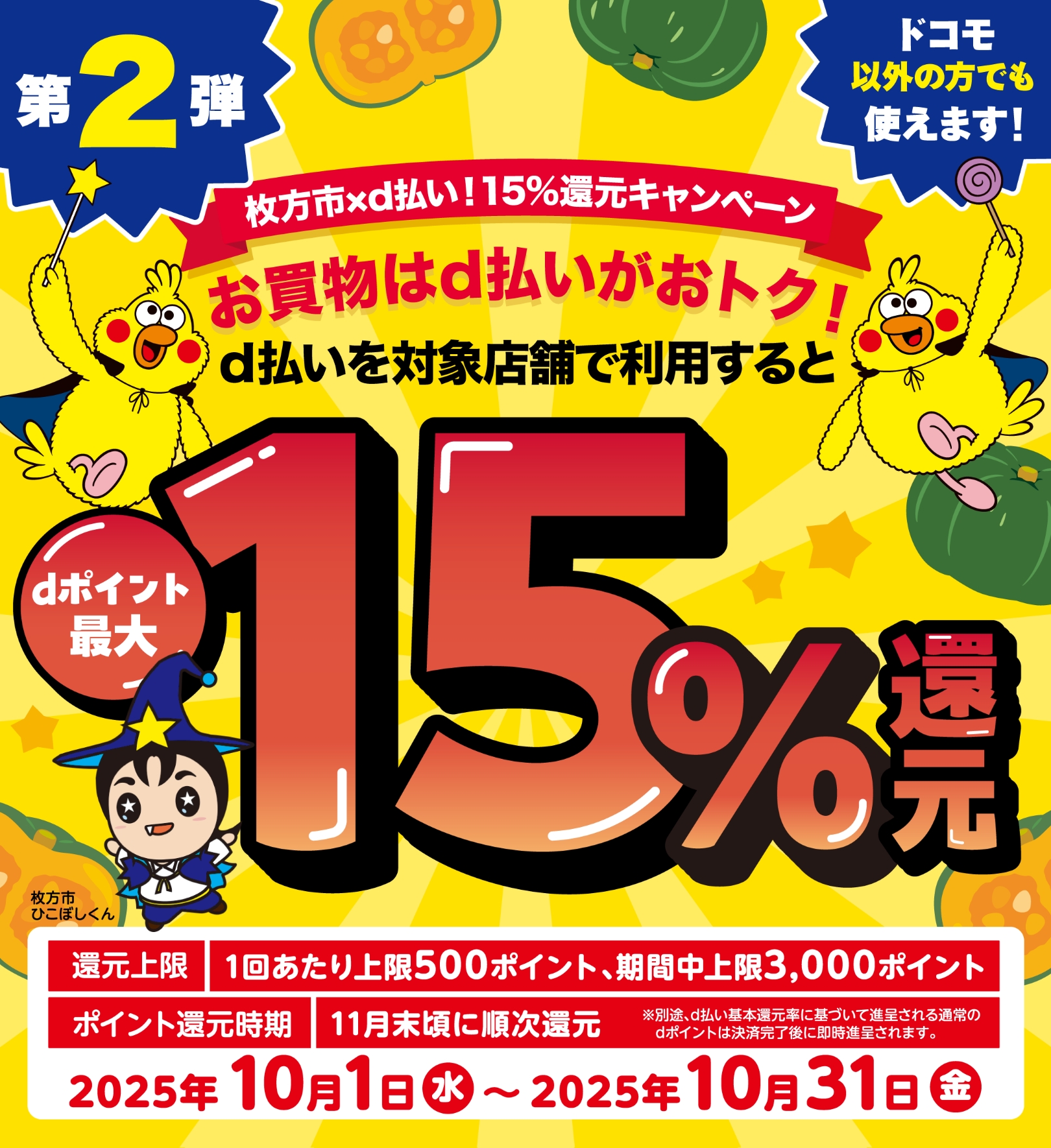 第2弾 枚方市 × d払い！15％還元キャンペーン お買物はd払いがおトク！d払いを当店で利用するとdポイント最大15％還元 ドコモ以外の方でも使えます！ 還元上限：1回あたり上限500ポイント、期間中上限：3,000ポイント、ポイント還元時期：11月末頃に順次還元 ※別途、d払い基本還元率に基づいて進呈される通常のdポイントは決済完了後に即時進呈されます。【2025年10月1日（水）〜2025年10月31日（金）】